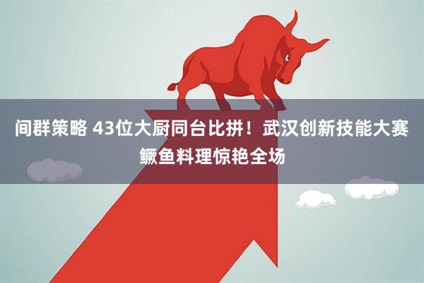 间群策略 43位大厨同台比拼！武汉创新技能大赛鳜鱼料理惊艳全场