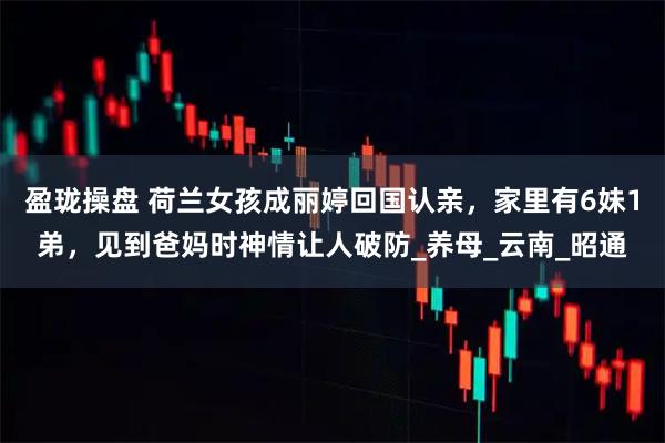 盈珑操盘 荷兰女孩成丽婷回国认亲，家里有6妹1弟，见到爸妈时神情让人破防_养母_云南_昭通