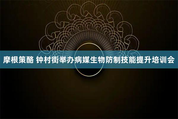 摩根策酪 钟村街举办病媒生物防制技能提升培训会