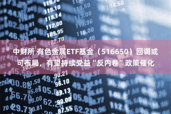 中财所 有色金属ETF基金（516650）回调或可布局，有望持续受益“反内卷”政策催化