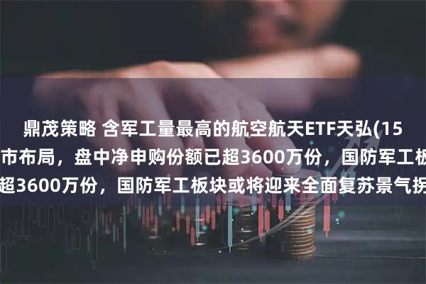 鼎茂策略 含军工量最高的航空航天ETF天弘(159241)跌逾2%，资金逆市布局，盘中净申购份额已超3600万份，国防军工板块或将迎来全面复苏景气拐点