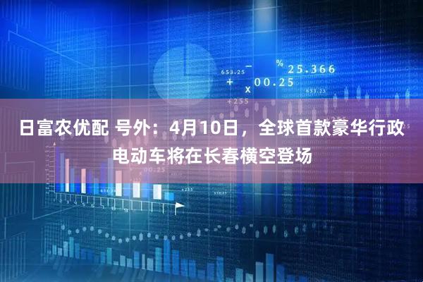 日富农优配 号外：4月10日，全球首款豪华行政电动车将在长春横空登场