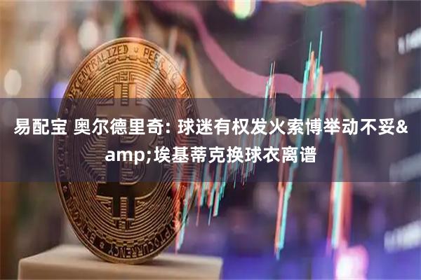 易配宝 奥尔德里奇: 球迷有权发火索博举动不妥&埃基蒂克换球衣离谱