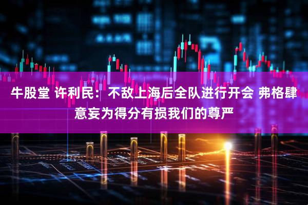 牛股堂 许利民：不敌上海后全队进行开会 弗格肆意妄为得分有损我们的尊严