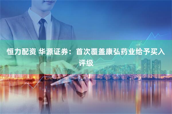 恒力配资 华源证券：首次覆盖康弘药业给予买入评级